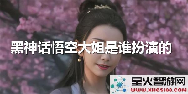黑神话悟空大姐扮演者揭秘：近期爆火的演员是谁？