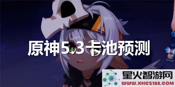 原神5.3卡池爆料：新角色复刻与强度预测引发热议
