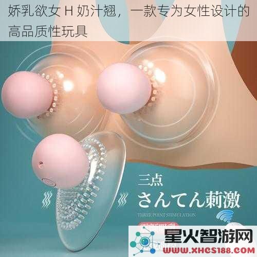 娇乳欲女H奶汁翘，一款专为女性设计的高品质性玩具